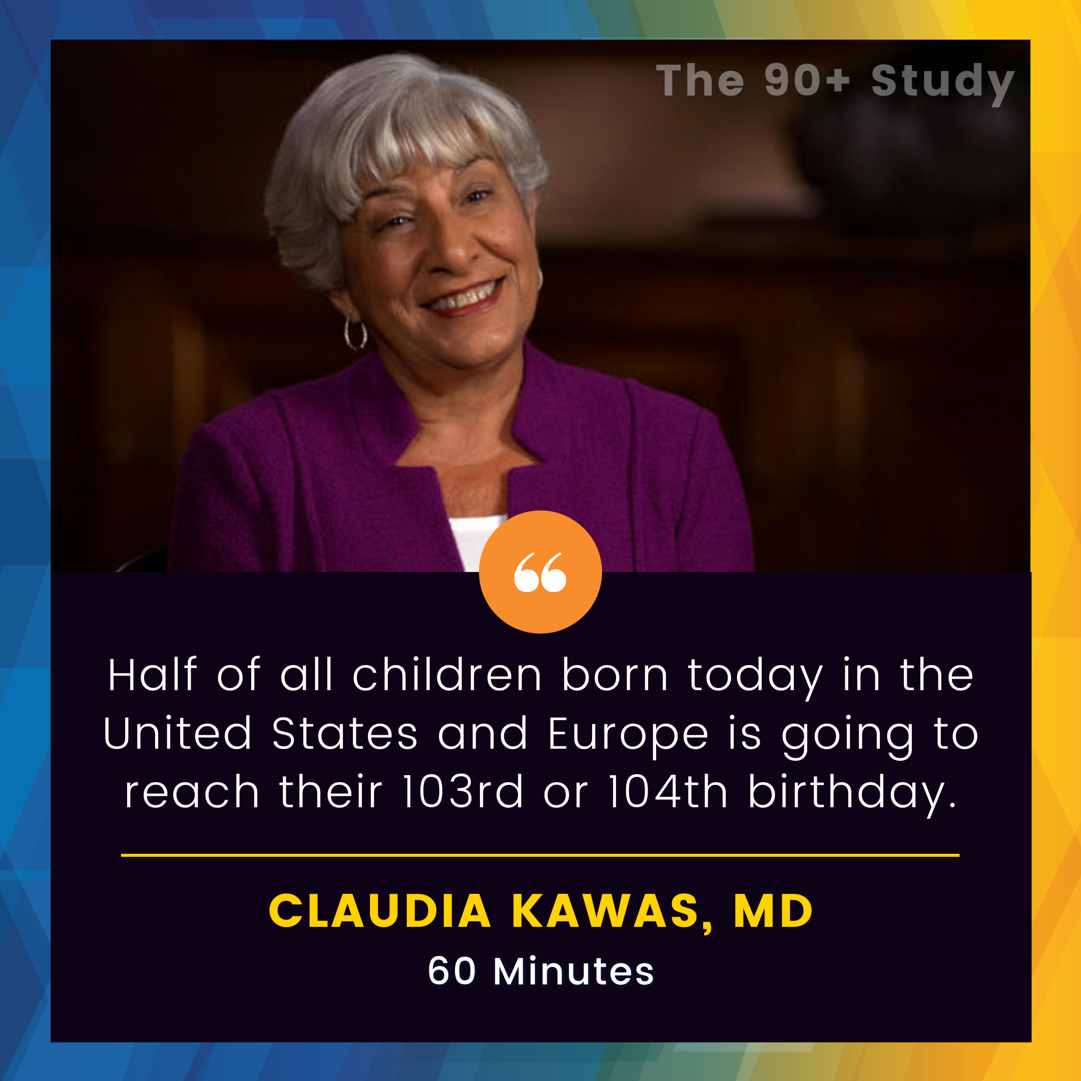Headshot of Claudia Kawas, MD. above her quote saying "Half of all children born today in the Unites States and Europe is going to reach their 103rd or 104th birthday"
